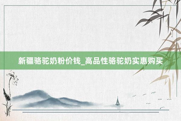 新疆骆驼奶粉价钱_高品性骆驼奶实惠购买